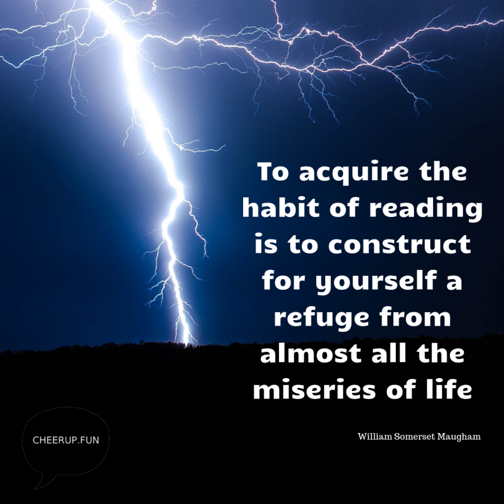 To acquire the habit of reading is to construct for yourself a refuge from almost all the miseries of life